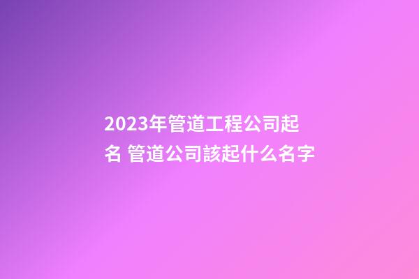 2023年管道工程公司起名 管道公司該起什么名字